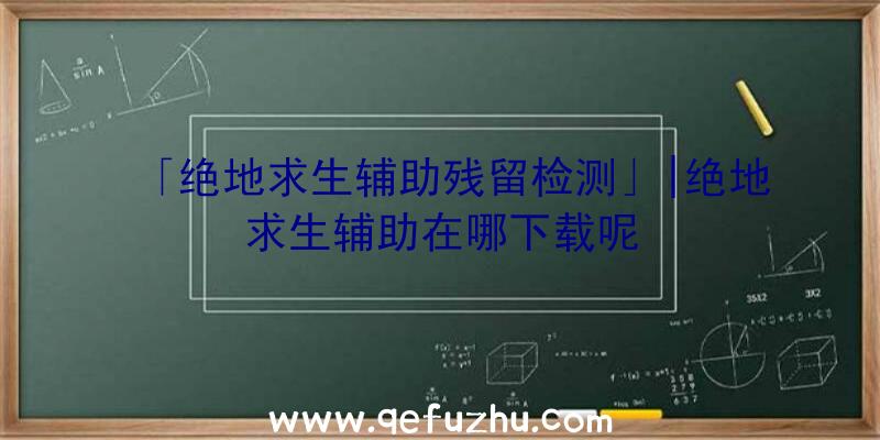 「绝地求生辅助残留检测」|绝地求生辅助在哪下载呢